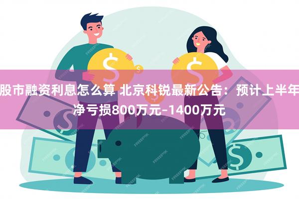 股市融资利息怎么算 北京科锐最新公告：预计上半年净亏损800万元–1400万元