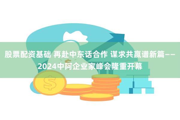 股票配资基础 再赴中东话合作 谋求共赢谱新篇——2024中阿企业家峰会隆重开幕