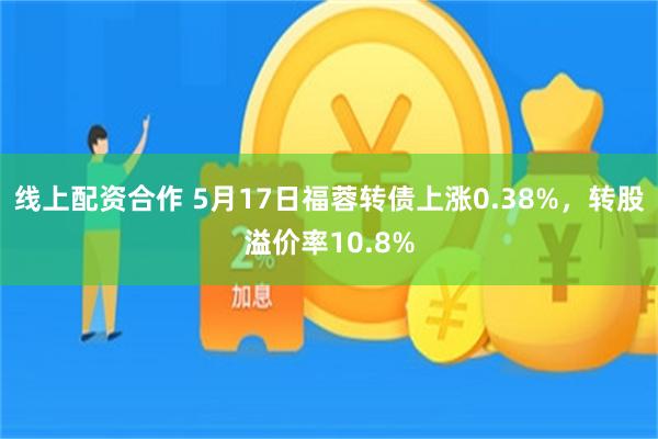 线上配资合作 5月17日福蓉转债上涨0.38%，转股溢价率10.8%