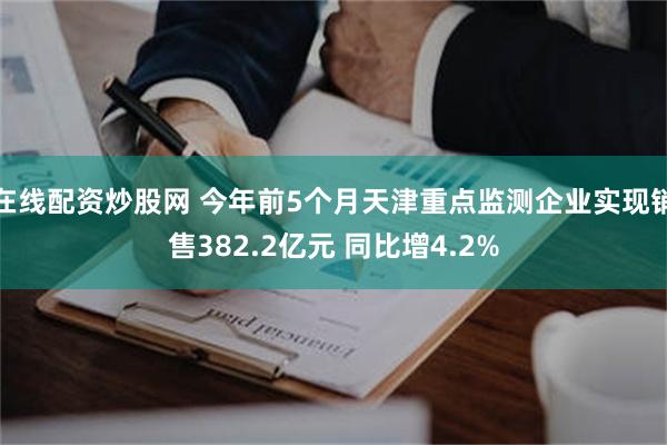 在线配资炒股网 今年前5个月天津重点监测企业实现销售382.2亿元 同比增4.2%