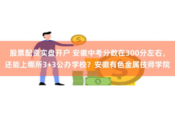 股票配资实盘开户 安徽中考分数在300分左右，还能上哪所3+3公办学校？安徽有色金属技师学院