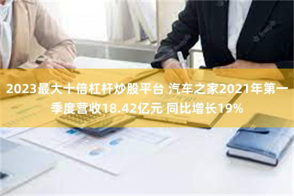 2023最大十倍杠杆炒股平台 汽车之家2021年第一季度营收18.42亿元 同比增长19%