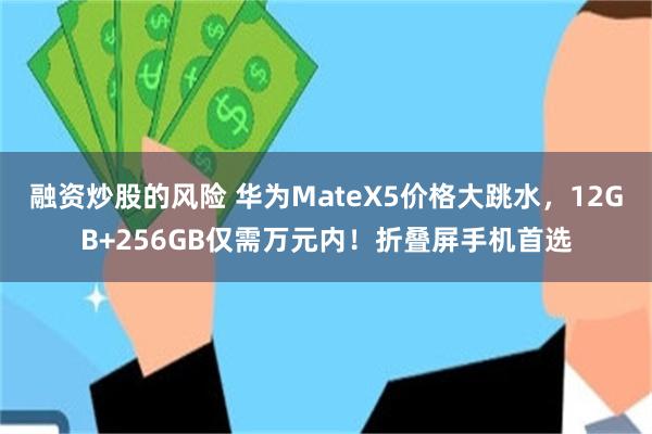 融资炒股的风险 华为MateX5价格大跳水，12GB+256GB仅需万元内！折叠屏手机首选