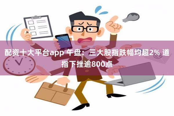 配资十大平台app 午盘：三大股指跌幅均超2% 道指下挫逾800点