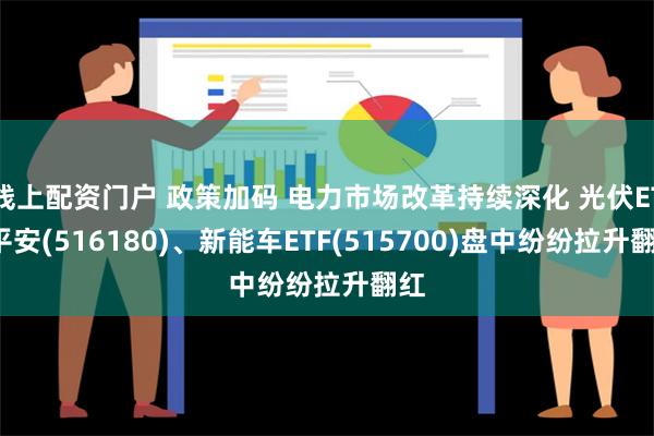 线上配资门户 政策加码 电力市场改革持续深化 光伏ETF平安(516180)、新能车ETF(515700)盘中纷纷拉升翻红