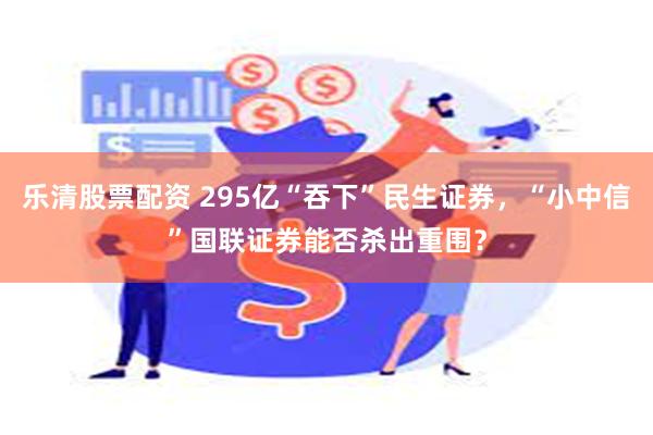 乐清股票配资 295亿“吞下”民生证券，“小中信”国联证券能否杀出重围？