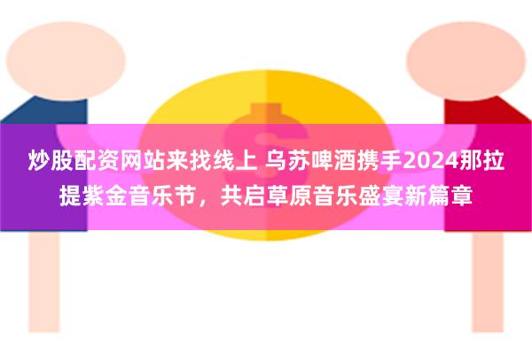 炒股配资网站来找线上 乌苏啤酒携手2024那拉提紫金音乐节，共启草原音乐盛宴新篇章