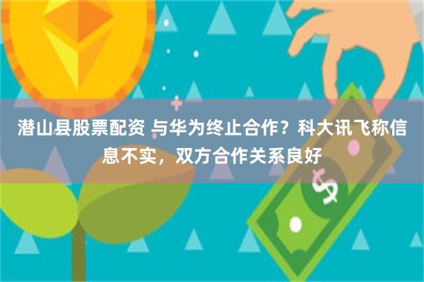 潜山县股票配资 与华为终止合作？科大讯飞称信息不实，双方合作关系良好