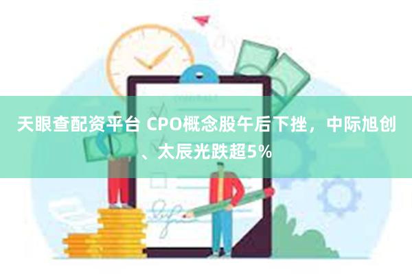 天眼查配资平台 CPO概念股午后下挫，中际旭创、太辰光跌超5%