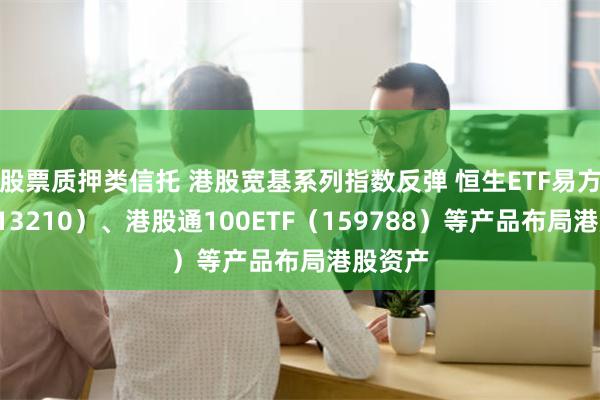 股票质押类信托 港股宽基系列指数反弹 恒生ETF易方达（513210）、港股通100ETF（159788）等产品布局港股资产