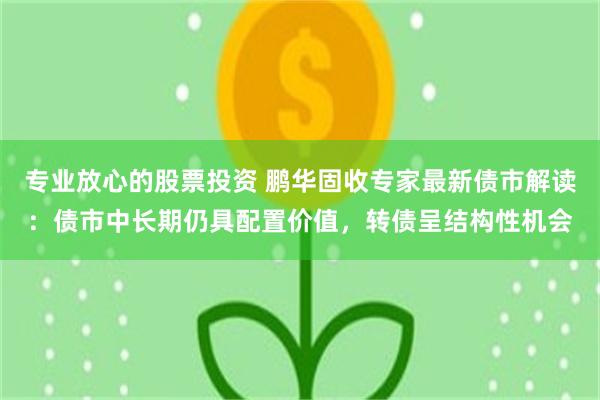 专业放心的股票投资 鹏华固收专家最新债市解读：债市中长期仍具配置价值，转债呈结构性机会