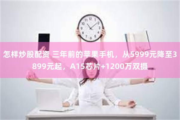 怎样炒股配资 三年前的苹果手机，从5999元降至3899元起，A15芯片+1200万双摄