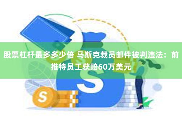 股票杠杆最多多少倍 马斯克裁员邮件被判违法：前推特员工获赔60万美元