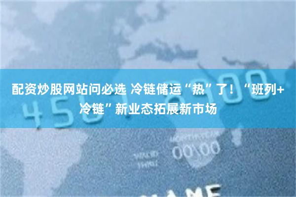 配资炒股网站问必选 冷链储运“热”了！“班列+冷链”新业态拓