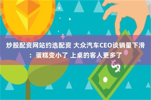 炒股配资网站约选配资 大众汽车CEO谈销量下滑：蛋糕变小了 