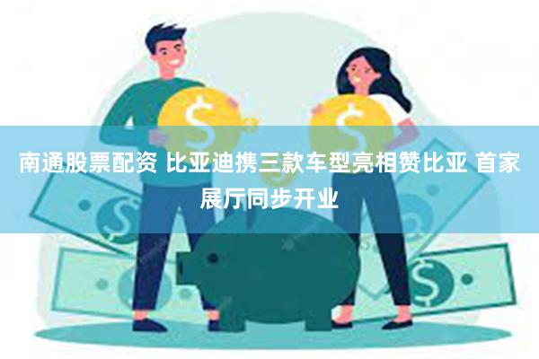 南通股票配资 比亚迪携三款车型亮相赞比亚 首家展厅同步开业